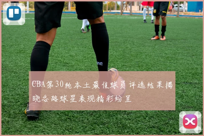 CBA第30轮本土最佳球员评选结果揭晓各路球星表现精彩纷呈