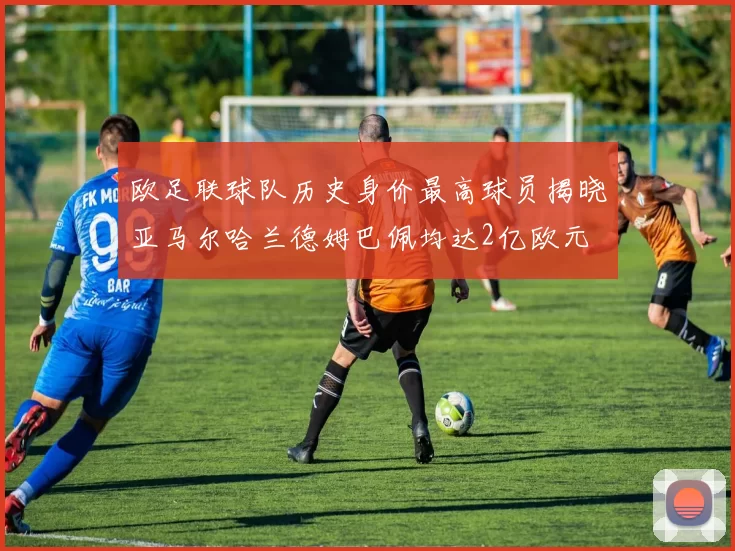 欧足联球队历史身价最高球员揭晓亚马尔哈兰德姆巴佩均达2亿欧元
