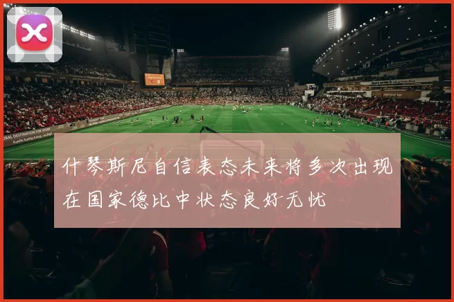 什琴斯尼自信表态未来将多次出现在国家德比中状态良好无忧