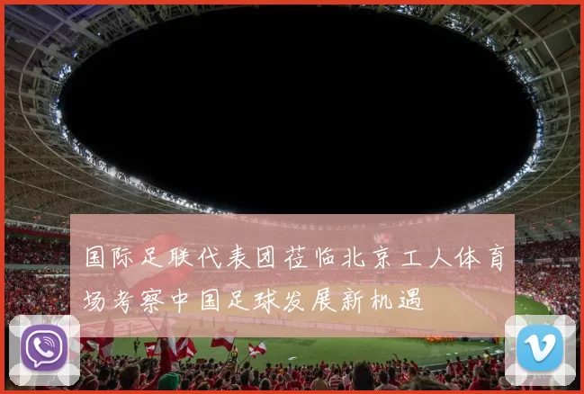 国际足联代表团莅临北京工人体育场考察中国足球发展新机遇