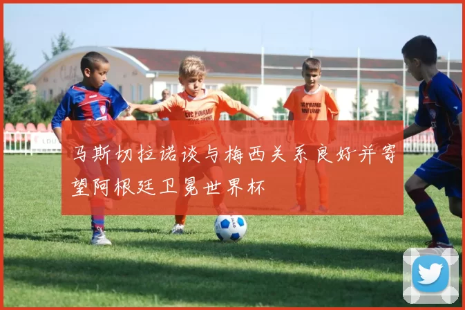 马斯切拉诺谈与梅西关系良好并寄望阿根廷卫冕世界杯