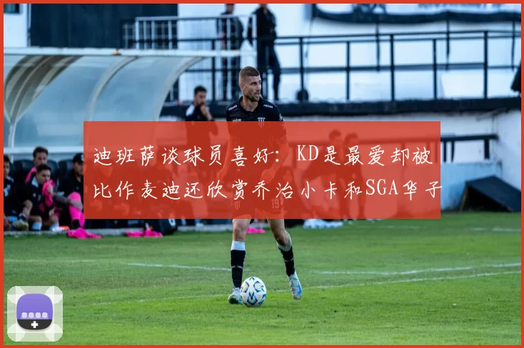 迪班萨谈球员喜好：KD是最爱却被比作麦迪还欣赏乔治小卡和SGA华子