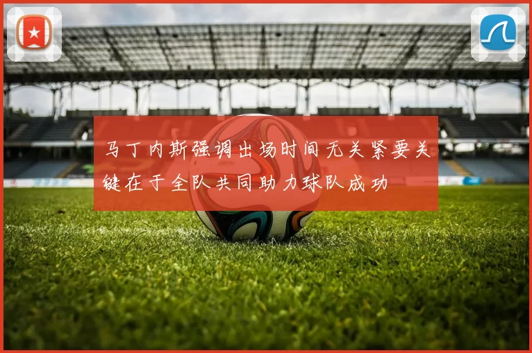 马丁内斯强调出场时间无关紧要关键在于全队共同助力球队成功