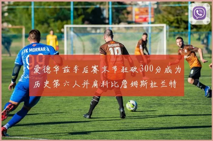 爱德华兹季后赛末节狂砍300分成为历史第六人并肩科比詹姆斯杜兰特韦德