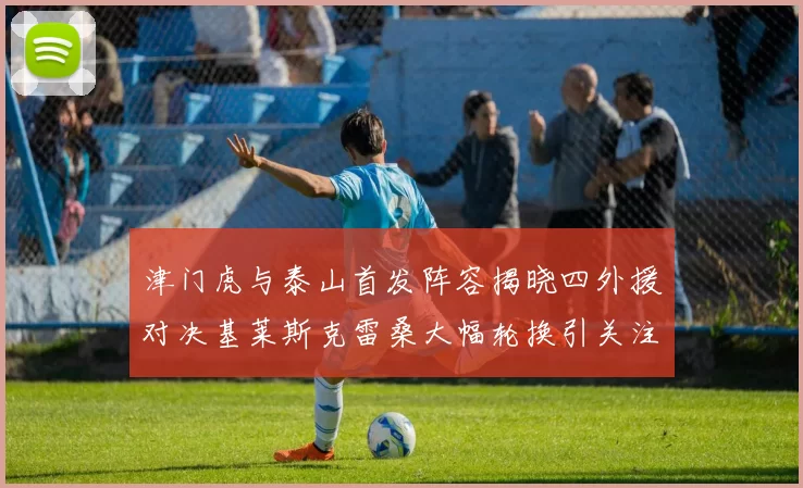 津门虎与泰山首发阵容揭晓四外援对决基莱斯克雷桑大幅轮换引关注