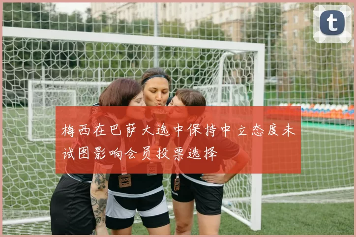 梅西在巴萨大选中保持中立态度未试图影响会员投票选择
