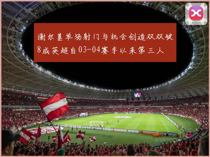 谢尔基单场射门与机会创造双双破8成英超自03-04赛季以来第三人