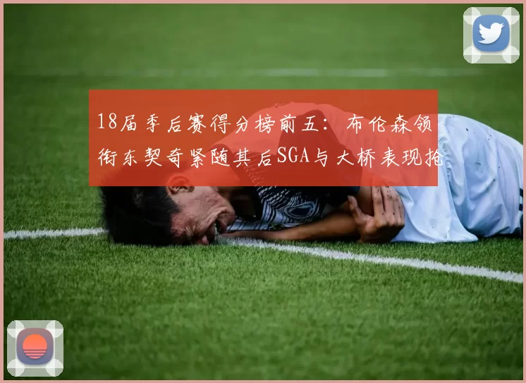 18届季后赛得分榜前五：布伦森领衔东契奇紧随其后SGA与大桥表现抢眼