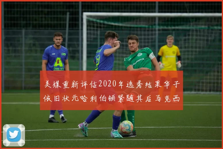 美媒重新评估2020年选秀结果华子依旧状元哈利伯顿紧随其后马克西位列探花