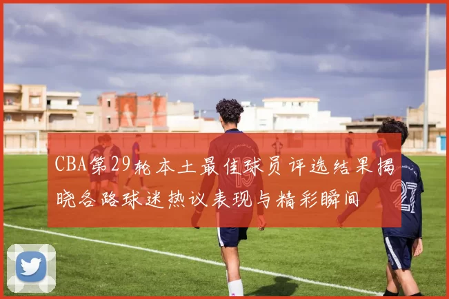 CBA第29轮本土最佳球员评选结果揭晓各路球迷热议表现与精彩瞬间