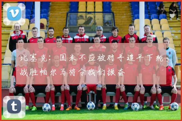 比塞克：国米不应被对手追平下轮战胜帕尔马将令我们振奋