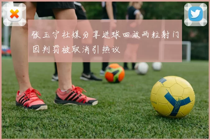 张玉宁社媒分享进球回放两粒射门因判罚被取消引热议