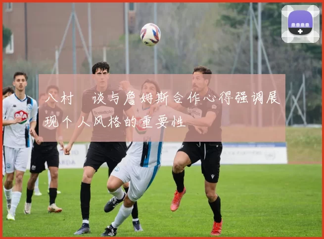 八村塁谈与詹姆斯合作心得强调展现个人风格的重要性