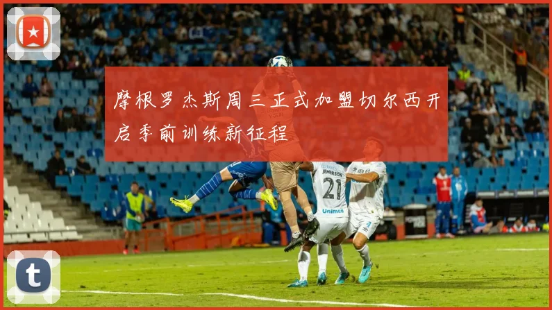 摩根罗杰斯周三正式加盟切尔西开启季前训练新征程