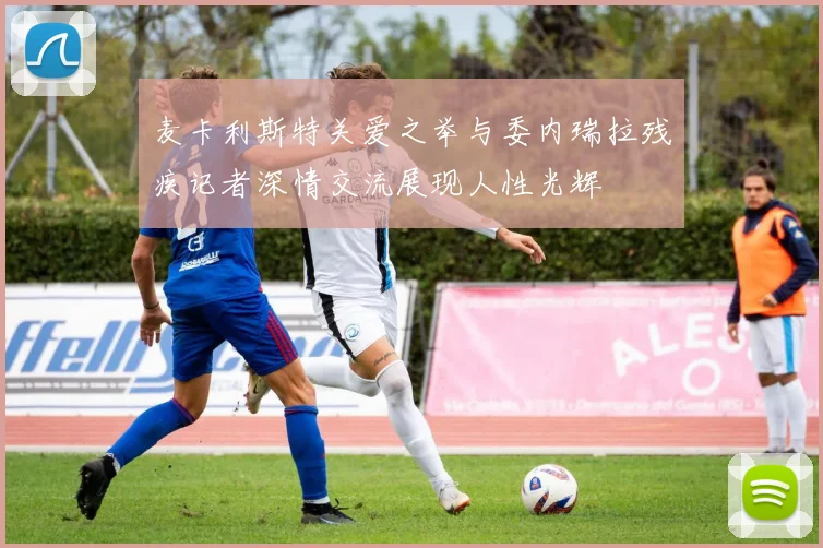 麦卡利斯特关爱之举与委内瑞拉残疾记者深情交流展现人性光辉